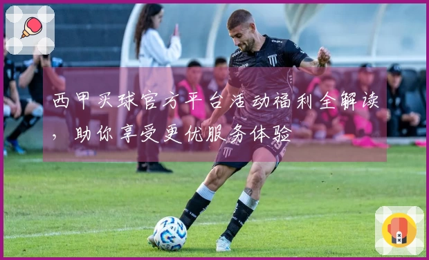西甲买球官方平台活动福利全解读，助你享受更优服务体验